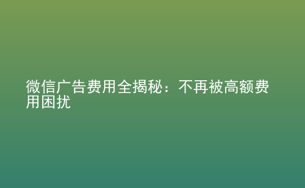  微信廣告費用全揭秘：不再被高額費用困擾