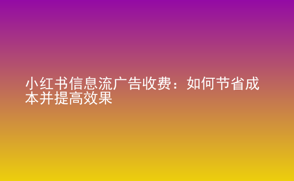  小紅書信息流廣告收費(fèi)：如何節(jié)省成本并提高效果
