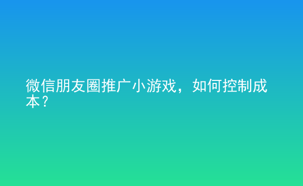  微信朋友圈推廣小游戲，如何控制成本？