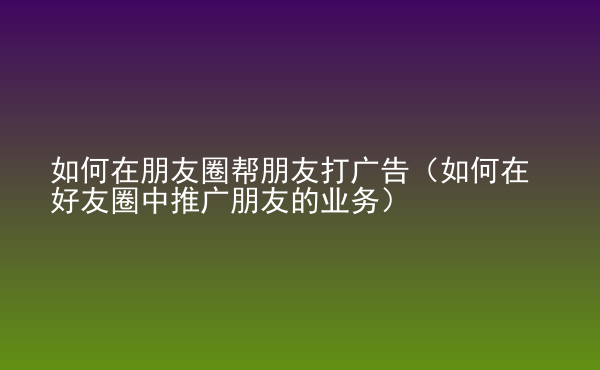  如何在朋友圈幫朋友打廣告（如何在好友圈中推廣朋友的業(yè)務(wù)）