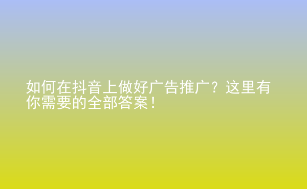  如何在抖音上做好廣告推廣？這里有你需要的全部答案！
