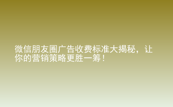  微信朋友圈廣告收費(fèi)標(biāo)準(zhǔn)大揭秘，讓你的營(yíng)銷策略更勝一籌！