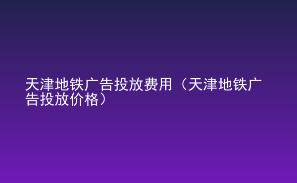  天津地鐵廣告投放費用（天津地鐵廣告投放價格）