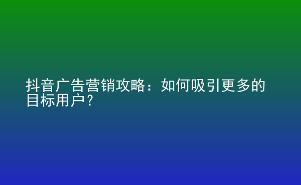 抖音廣告營銷攻略：如何吸引更多的目標(biāo)用戶？