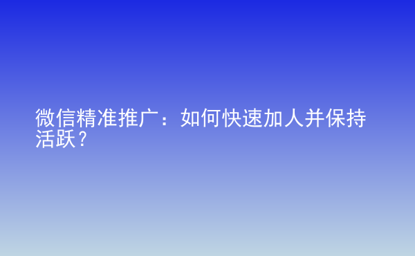  微信精準推廣：如何快速加人并保持活躍？