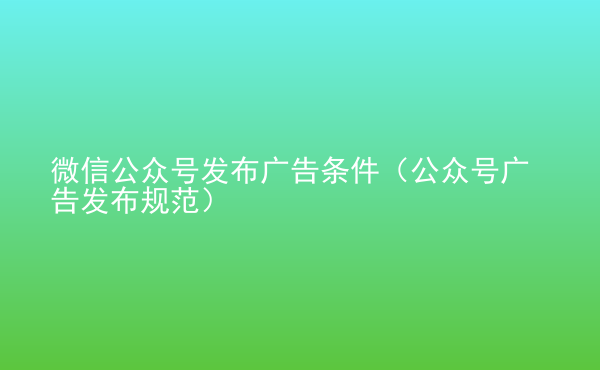  微信公眾號(hào)發(fā)布廣告條件（公眾號(hào)廣告發(fā)布規(guī)范）