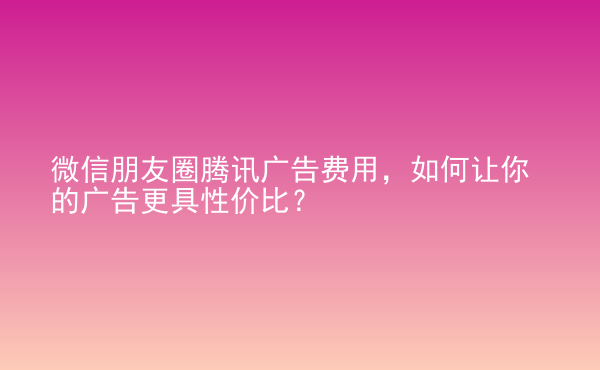  微信朋友圈騰訊廣告費(fèi)用，如何讓你的廣告更具性價(jià)比？