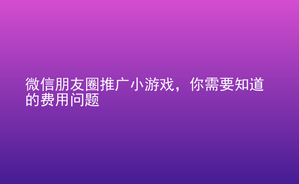  微信朋友圈推廣小游戲，你需要知道的費用問題