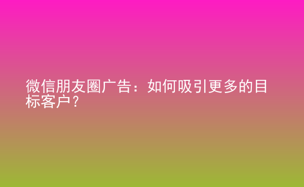  微信朋友圈廣告：如何吸引更多的目標(biāo)客戶？