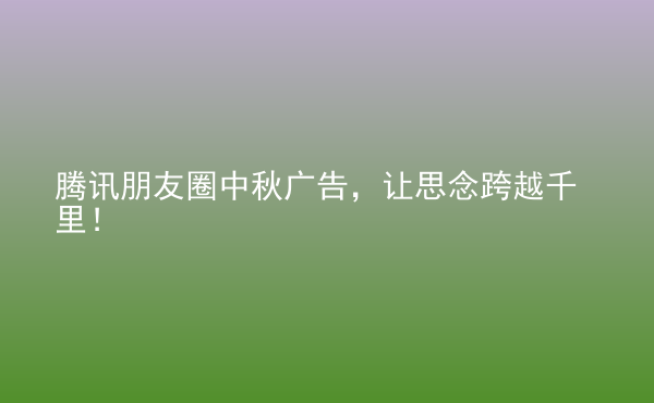  騰訊朋友圈中秋廣告，讓思念跨越千里！
