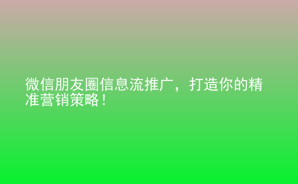  微信朋友圈信息流推廣，打造你的精準(zhǔn)營銷策略！