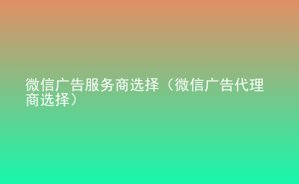  微信廣告服務(wù)商選擇（微信廣告代理商選擇）