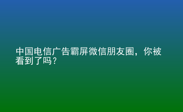  中國電信廣告霸屏微信朋友圈，你被看到了嗎？