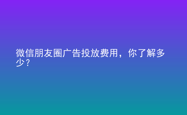  微信朋友圈廣告投放費(fèi)用，你了解多少？