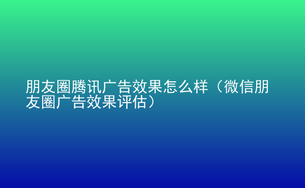  朋友圈騰訊廣告效果怎么樣（微信朋友圈廣告效果評(píng)估）
