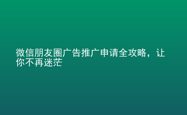 微信朋友圈廣告推廣申請全攻略，讓你不再迷茫