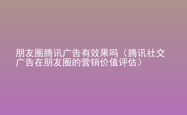  朋友圈騰訊廣告有效果嗎（騰訊社交廣告在朋友圈的營銷價值評估）