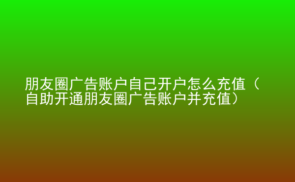  朋友圈廣告賬戶自己開(kāi)戶怎么充值（自助開(kāi)通朋友圈廣告賬戶并充值）