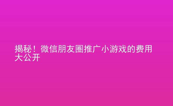 揭秘！微信朋友圈推廣小游戲的費用大公開