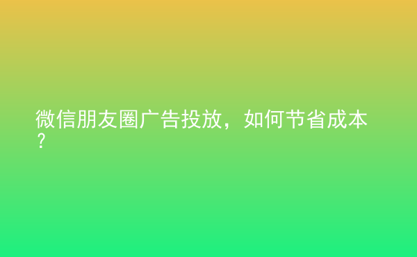  微信朋友圈廣告投放，如何節(jié)省成本？
