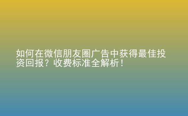  如何在微信朋友圈廣告中獲得最佳投資回報？收費標準全解析！