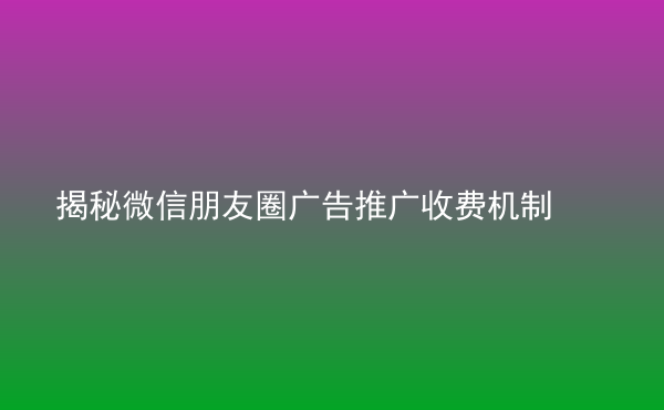  揭秘微信朋友圈廣告推廣收費機制