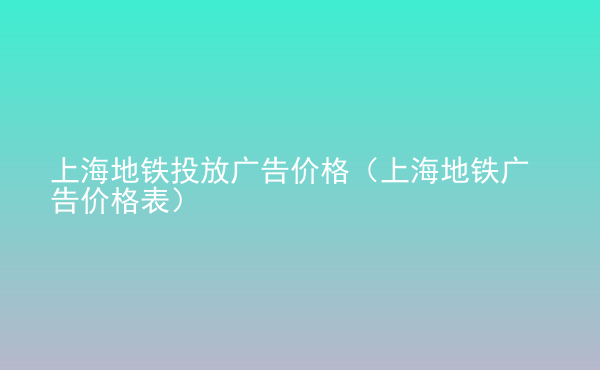  上海地鐵投放廣告價(jià)格（上海地鐵廣告價(jià)格表）