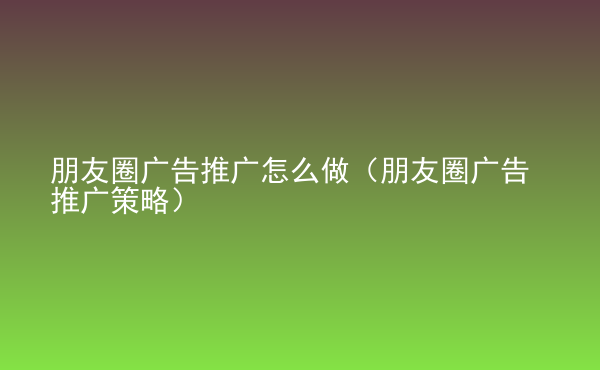  朋友圈廣告推廣怎么做（朋友圈廣告推廣策略）