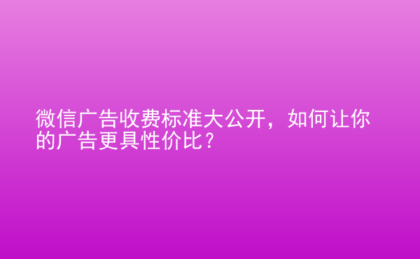  微信廣告收費(fèi)標(biāo)準(zhǔn)大公開(kāi)，如何讓你的廣告更具性價(jià)比？