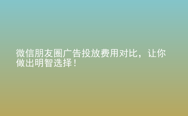  微信朋友圈廣告投放費(fèi)用對比，讓你做出明智選擇！