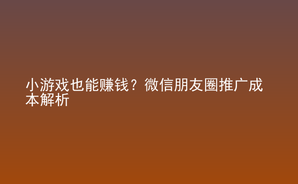  小游戲也能賺錢(qián)？微信朋友圈推廣成本解析