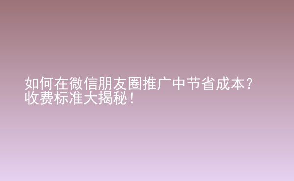  如何在微信朋友圈推廣中節(jié)省成本？收費(fèi)標(biāo)準(zhǔn)大揭秘！
