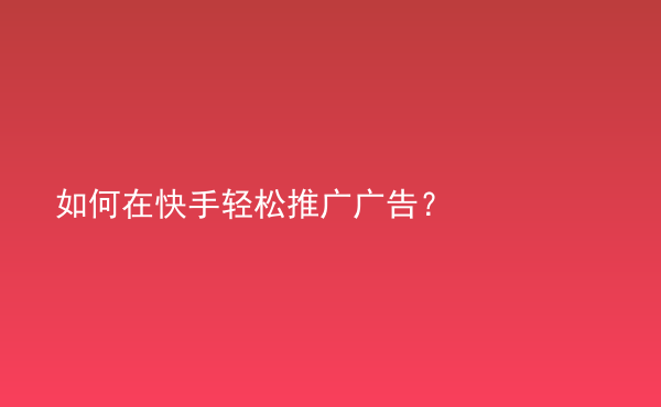  如何在快手輕松推廣廣告？