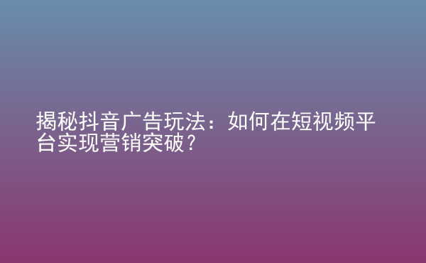  揭秘抖音廣告玩法：如何在短視頻平臺實現(xiàn)營銷突破？