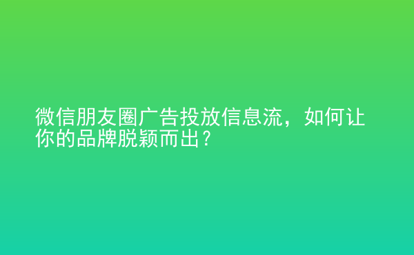 微信朋友圈廣告投放信息流，如何讓你的品牌脫穎而出？