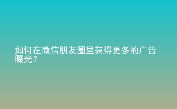  如何在微信朋友圈里獲得更多的廣告曝光？