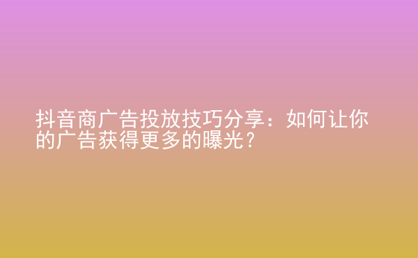  抖音商廣告投放技巧分享：如何讓你的廣告獲得更多的曝光？