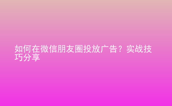  如何在微信朋友圈投放廣告？實(shí)戰(zhàn)技巧分享