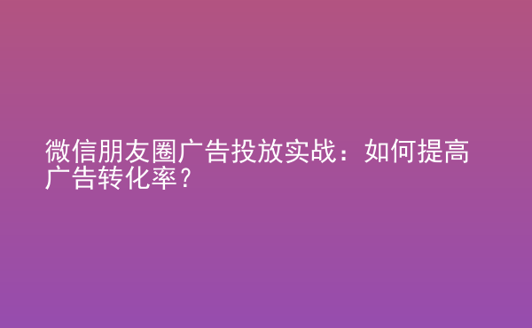  微信朋友圈廣告投放實戰(zhàn)：如何提高廣告轉(zhuǎn)化率？