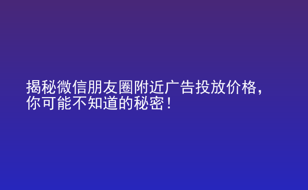  揭秘微信朋友圈附近廣告投放價格，你可能不知道的秘密！