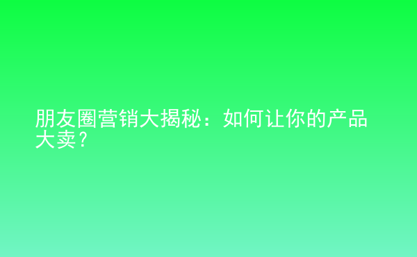  朋友圈營銷大揭秘：如何讓你的產(chǎn)品大賣？