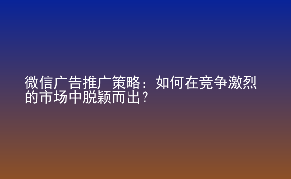  微信廣告推廣策略：如何在競爭激烈的市場中脫穎而出？