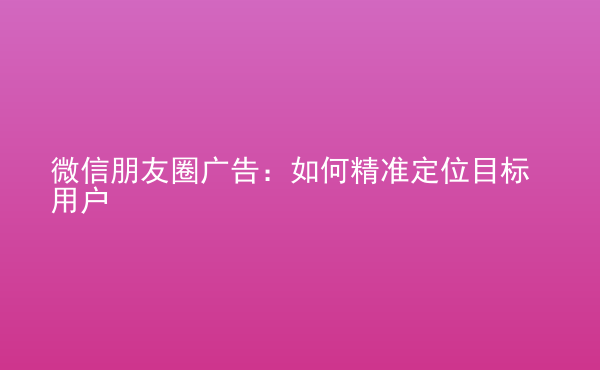  微信朋友圈廣告：如何精準(zhǔn)定位目標(biāo)用戶(hù)