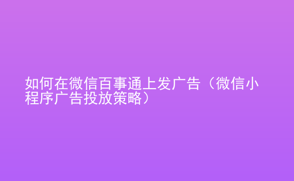  如何在微信百事通上發(fā)廣告（微信小程序廣告投放策略）