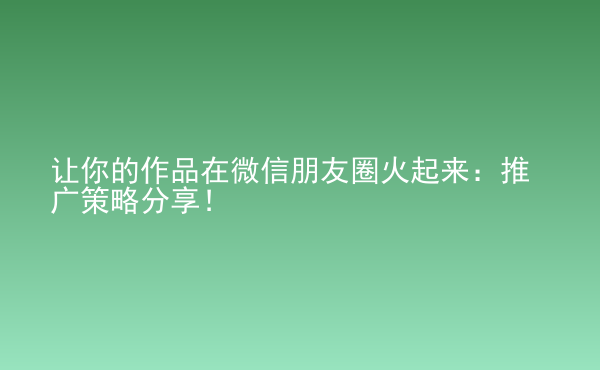  讓你的作品在微信朋友圈火起來(lái)：推廣策略分享！