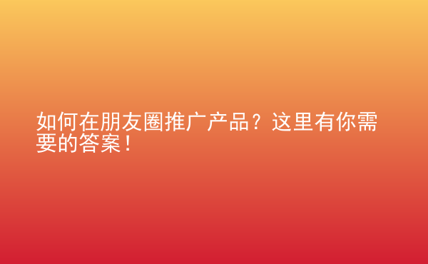  如何在朋友圈推廣產(chǎn)品？這里有你需要的答案！