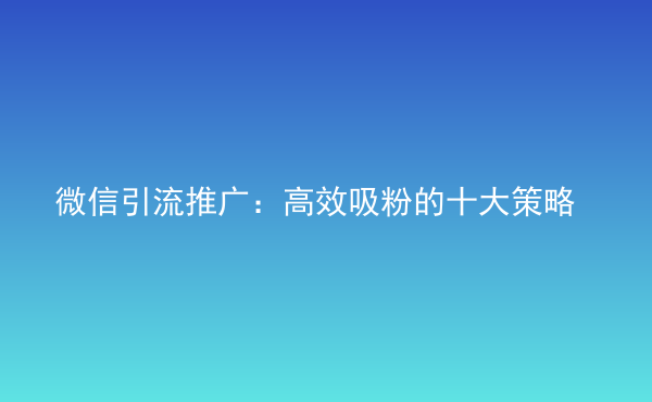  微信引流推廣：高效吸粉的十大策略