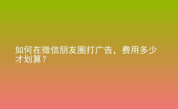  如何在微信朋友圈打廣告，費(fèi)用多少才劃算？