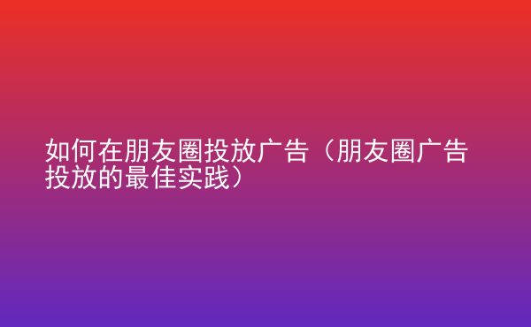  如何在朋友圈投放廣告（朋友圈廣告投放的最佳實(shí)踐）
