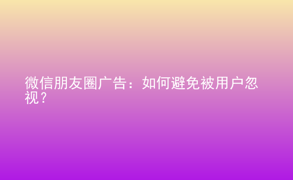  微信朋友圈廣告：如何避免被用戶忽視？